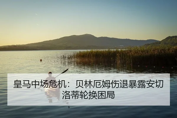 皇马中场危机：贝林厄姆伤退暴露安切洛蒂轮换困局